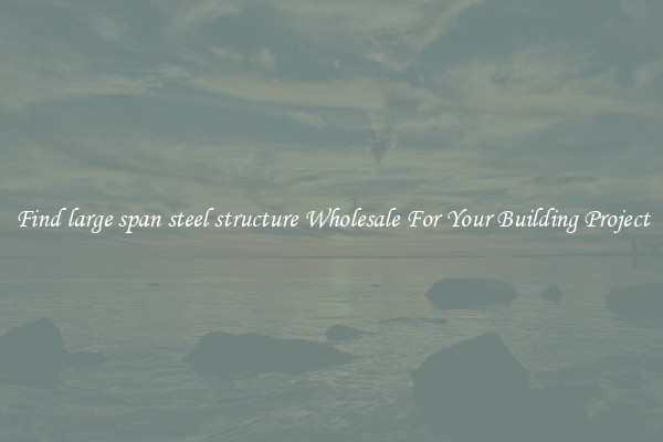 Find large span steel structure Wholesale For Your Building Project