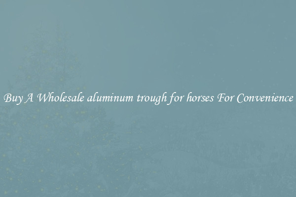 Buy A Wholesale aluminum trough for horses For Convenience
